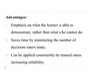 Advantages:
1. Emphasis on what the learner is able to
demonstrate, rather than what s/he cannot do.
2. Saves time by minimizing the number of
decisions raters make.
3. Can be applied consistently by trained raters
increasing reliability.
 