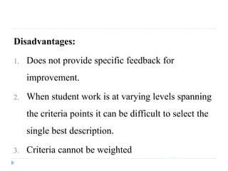 Disadvantages:
1. Does not provide specific feedback for
improvement.
2. When student work is at varying levels spanning
the criteria points it can be difficult to select the
single best description.
3. Criteria cannot be weighted
 