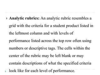  Analytic rubrics: An analytic rubric resembles a
grid with the criteria for a student product listed in
the leftmost column and with levels of
performance listed across the top row often using
numbers or descriptive tags. The cells within the
center of the rubric may be left blank or may
contain descriptions of what the specified criteria
look like for each level of performance.
 