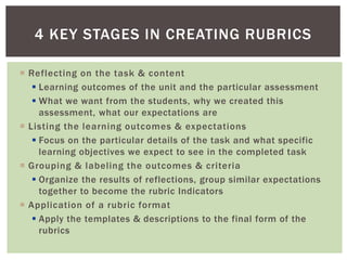  Reflecting on the task & content
 Learning outcomes of the unit and the particular assessment
 What we want from the students, why we created this
assessment, what our expectations are
 Listing the learning outcomes & expectations
 Focus on the particular details of the task and what specific
learning objectives we expect to see in the completed task
 Grouping & labeling the outcomes & criteria
 Organize the results of reflections, group similar expectations
together to become the rubric Indicators
 Application of a rubric format
 Apply the templates & descriptions to the final form of the
rubrics
4 KEY STAGES IN CREATING RUBRICS
 