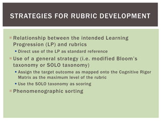  Relationship between the intended Learning
Progression (LP) and rubrics
 Direct use of the LP as standard reference
 Use of a general strategy (i.e. modified Bloom’s
taxonomy or SOLO taxonomy)
 Assign the target outcome as mapped onto the Cognitive Rigor
Matrix as the maximum level of the rubric
 Use the SOLO taxonomy as scoring
 Phenomenographic sorting
STRATEGIES FOR RUBRIC DEVELOPMENT
 