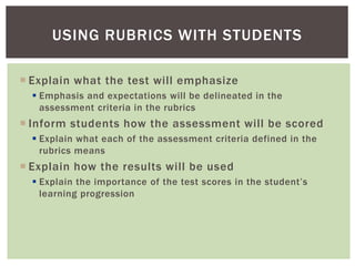  Explain what the test will emphasize
 Emphasis and expectations will be delineated in the
assessment criteria in the rubrics
 Inform students how the assessment will be scored
 Explain what each of the assessment criteria defined in the
rubrics means
 Explain how the results will be used
 Explain the importance of the test scores in the student’s
learning progression
USING RUBRICS WITH STUDENTS
 