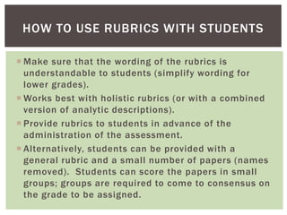  Make sure that the wording of the rubrics is
understandable to students (simplify wording for
lower grades).
 Works best with holistic rubrics (or with a combined
version of analytic descriptions).
 Provide rubrics to students in advance of the
administration of the assessment.
 Alternatively, students can be provided with a
general rubric and a small number of papers (names
removed). Students can score the papers in small
groups; groups are required to come to consensus on
the grade to be assigned.
HOW TO USE RUBRICS WITH STUDENTS
 