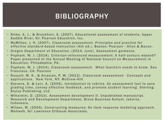  Nitko, A. J., & Brookhart, S. (2007). Educational assessment of students. Upper
Saddle River, NJ: Pearson Education, Inc.
 McMillan, J. H. (2007). Classroom assessment. Principles and practice for
effective standard-based instruction (4th ed.). Boston: Pearson - Allyn & Bacon.
 Oregon Department of Education. (2014, June). Assessment guidance.
 Popham, W. J. (2014). Criterion-referenced measurement: A half-century wasted?
Paper presented at the Annual Meeting of National Council on Measurement in
Education, Philadephia, PA.
 Popham, W. J. (2014). Classroom assessment: What teachers needs to know . San
Francisco, CA: Pearson
 Russell, M. K., & Airasian, P. W. (2012). Classroom assessment: Concepts and
applications. New York, NY: McGraw -Hill.
 Stevens, D. & Levi, A. (2005). Introduction to rubrics. As assessment tool to save
grading time, convey effective feedback, and promote student learning . Sterling:
Stylus Publishing, LLC
 Wihardini, D. (2010). Assessment development II. Unpublished manuscript.
Research and Development Department, Binus Business School, Jakarta,
Indonesia.
 Wilson, M. (2005). Constructing measures: An item response modeling approach.
Mahwah, NJ: Lawrence Erlbaum Associates.
BIBLIOGRAPHY
 