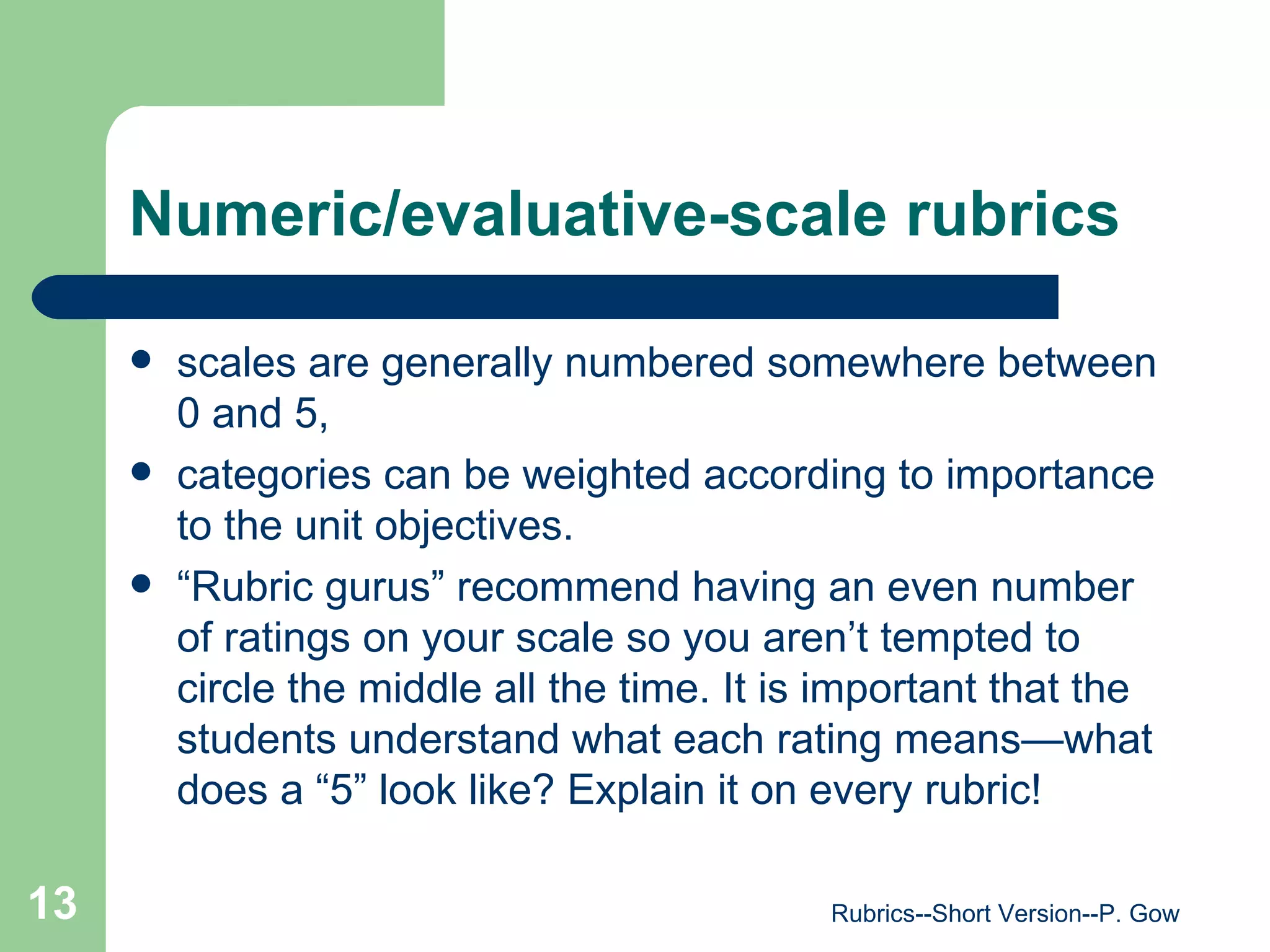 Numeric/evaluative-scale rubrics scales are generally numbered somewhere between 0 and 5, categories can be weighted according to importance to the unit objectives.  “ Rubric gurus” recommend having an even number of ratings on your scale so you aren’t tempted to circle the middle all the time. It is important that the students understand what each rating means—what does a “5” look like? Explain it on every rubric!  Rubrics--Short Version--P. Gow 