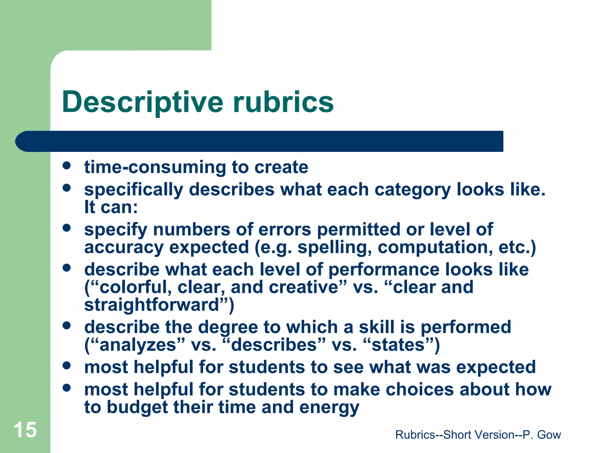 Descriptive rubrics time-consuming to create specifically describes what each category looks like. It can: specify numbers of errors permitted or level of accuracy expected (e.g. spelling, computation, etc.)  describe what each level of performance looks like (“colorful, clear, and creative” vs. “clear and straightforward”) describe the degree to which a skill is performed (“analyzes” vs. “describes” vs. “states”) most helpful for students to see what was expected  most helpful for students to make choices about how to budget their time and energy  Rubrics--Short Version--P. Gow 