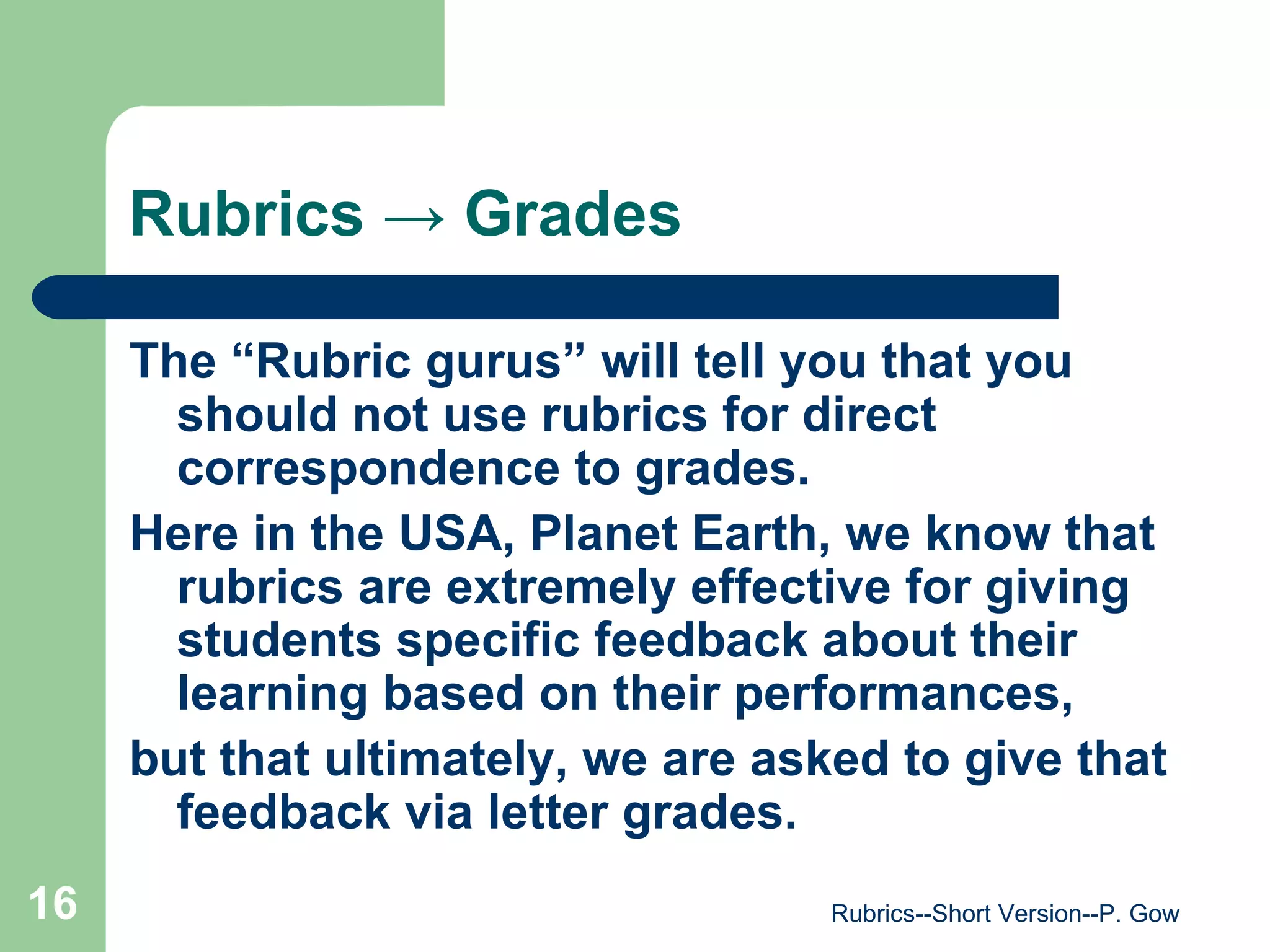 Rubrics  -> Grades The “Rubric gurus” will tell you that you should not use rubrics for direct correspondence to grades.  Here in the USA, Planet Earth, we know that rubrics are extremely effective for giving students specific feedback about their learning based on their performances,  but that ultimately, we are asked to give that feedback via letter grades.   Rubrics--Short Version--P. Gow 
