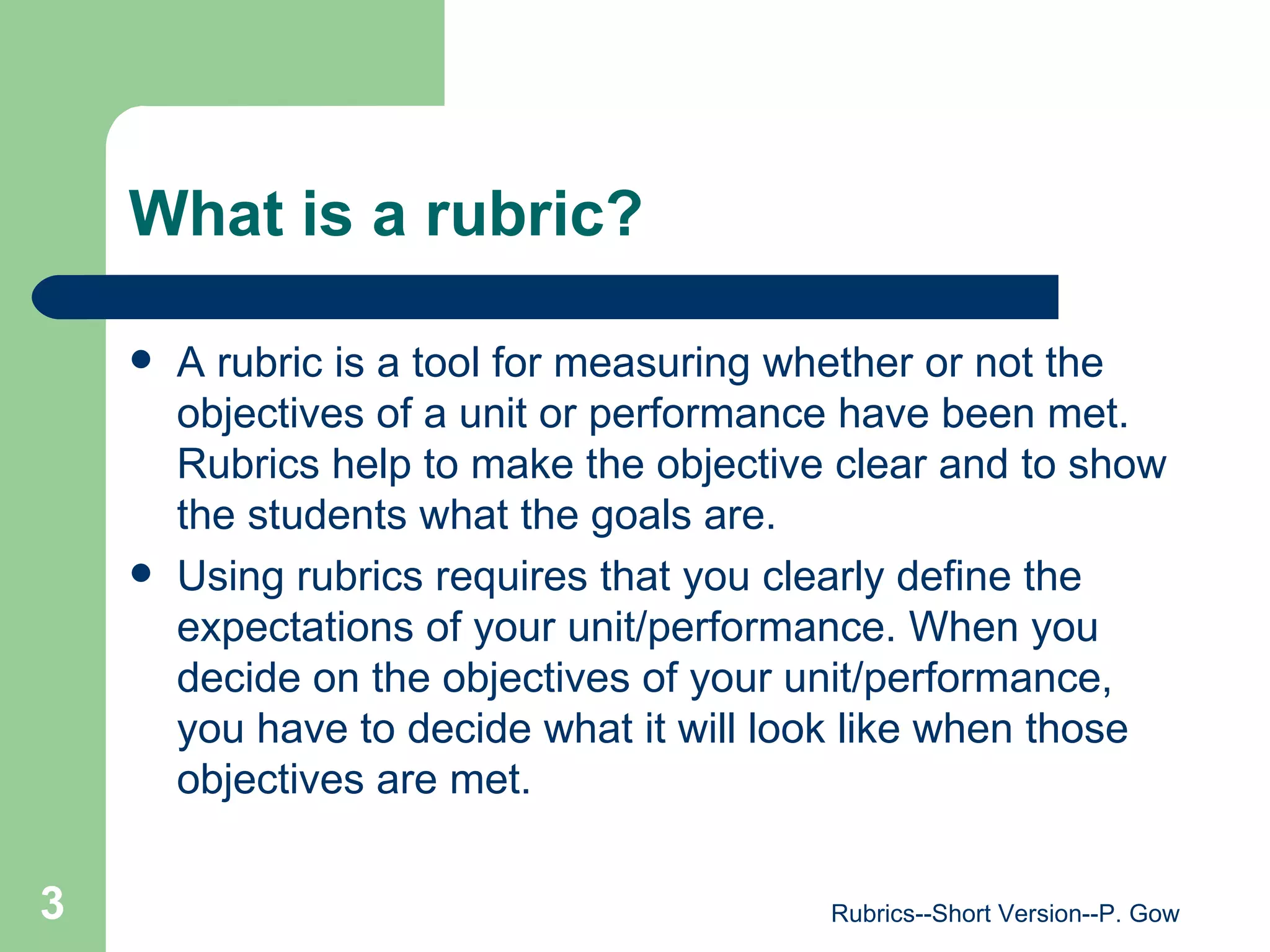 What is a rubric? A rubric is a tool for measuring whether or not the objectives of a unit or performance have been met. Rubrics help to make the objective clear and to show the students what the goals are.  Using rubrics requires that you clearly define the expectations of your unit/performance. When you decide on the objectives of your unit/performance, you have to decide what it will look like when those objectives are met. Rubrics--Short Version--P. Gow 