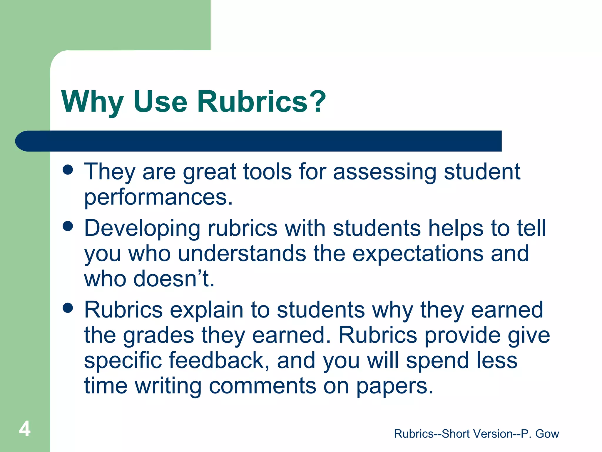 Why Use Rubrics? They are great tools for assessing student performances. Developing rubrics with students helps to tell you who understands the expectations and who doesn’t. Rubrics explain to students why they earned the grades they earned. Rubrics provide give specific feedback, and you will spend less time writing comments on papers. Rubrics--Short Version--P. Gow 