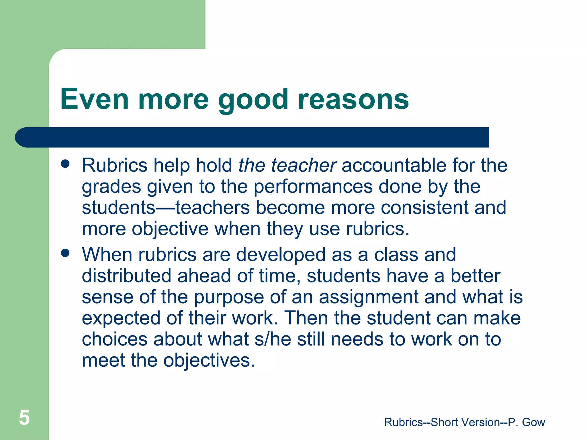 Even more good reasons Rubrics help hold  the teacher  accountable for the grades given to the performances done by the students—teachers become more consistent and more objective when they use rubrics. When rubrics are developed as a class and distributed ahead of time, students have a better sense of the purpose of an assignment and what is expected of their work. Then the student can make choices about what s/he still needs to work on to meet the objectives.  Rubrics--Short Version--P. Gow 