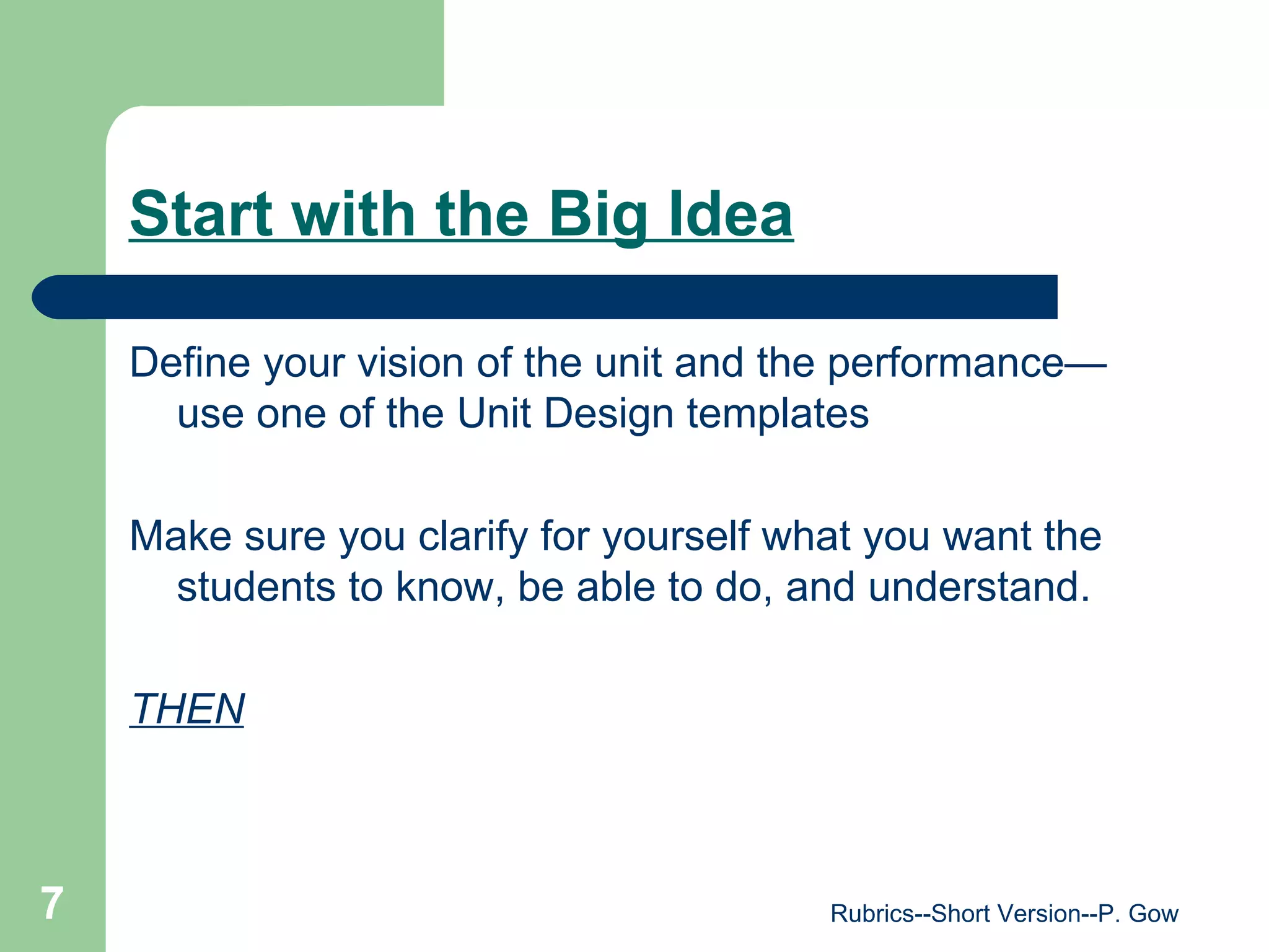 Start with the Big Idea Define your vision of the unit and the performance—use one of the Unit Design templates Make sure you clarify for yourself what you want the students to know, be able to do, and understand.  THEN Rubrics--Short Version--P. Gow 