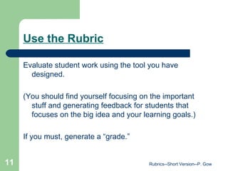 Use the Rubric Evaluate student work using the tool you have designed. (You should find yourself focusing on the important stuff and generating feedback for students that focuses on the big idea and your learning goals.) If you must, generate a “grade.” Rubrics--Short Version--P. Gow 