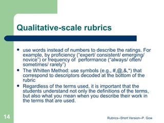 Qualitative-scale rubrics use words instead of numbers to describe the ratings. For example, by proficiency (“expert/ consistent/ emerging/ novice”) or frequency of  performance (“always/ often/ sometimes/ rarely”) The Whitten Method: use symbols (e.g., #,@,&,*) that correspond to descriptors decoded at the bottom of the rubric Regardless of the terms used, it is important that the students understand not only the definitions of the terms, but also what you mean when you describe their work in the terms that are used.  Rubrics--Short Version--P. Gow 