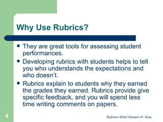 Why Use Rubrics? They are great tools for assessing student performances. Developing rubrics with students helps to tell you who understands the expectations and who doesn’t. Rubrics explain to students why they earned the grades they earned. Rubrics provide give specific feedback, and you will spend less time writing comments on papers. Rubrics--Short Version--P. Gow 