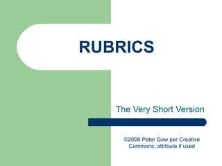 RUBRICS The Very Short Version ©2008 Peter Gow per Creative Commons; attribute if used 