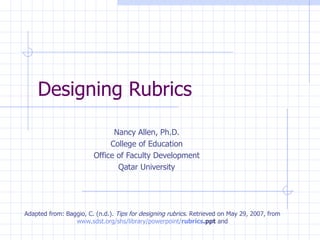 Designing Rubrics

                              Nancy Allen, Ph.D.
                             College of Education
                        Office of Faculty Development
                               Qatar University




Adapted from: Baggio, C. (n.d.). Tips for designing rubrics. Retrieved on May 29, 2007, from
                 www.sdst.org/shs/library/powerpoint/rubrics.ppt and
 