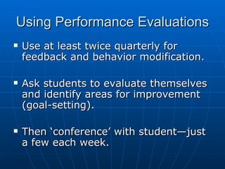 Using Performance Evaluations Use at least twice quarterly for feedback and behavior modification. Ask students to evaluate themselves and identify areas for improvement (goal-setting). Then ‘conference’ with student—just a few each week. 