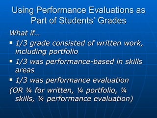 Using Performance Evaluations as Part of Students’ Grades What if… 1/3 grade consisted of written work, including portfolio 1/3 was performance-based in skills areas 1/3 was performance evaluation (OR ¼ for written, ¼ portfolio, ¼ skills, ¼ performance evaluation) 