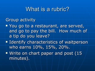 What is a rubric? Group activity You go to a restaurant, are served, and go to pay the bill.  How much of a tip do you leave?  Identify characteristics of waitperson who earns 10%, 15%, 20%. Write on chart paper and post (15 minutes).  