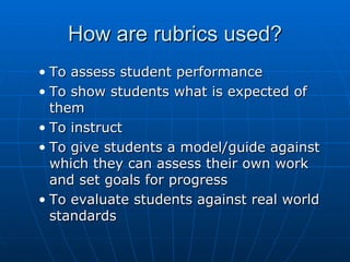 How are rubrics used? To assess student performance To show students what is expected of them To instruct To give students a model/guide against which they can assess their own work and set goals for progress To evaluate students against real world standards 