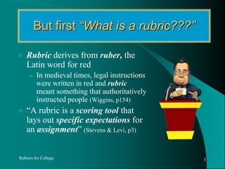 But first “What is a rubric???”Rubric derives from ruber,the Latin word for redIn medieval times, legal instructions were written in red and rubric meant something that authoritatively instructed people (Wiggins, p154)“A rubric is a scoring tool that lays out specific expectations for an assignment” (Stevens & Levi, p3)Rubrics for College3