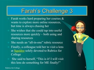 Farah’s Challenge 3Farah works hard preparing her courses & wants to explore more online resources, but time is always chasing herShe wishes that she could tap into useful resources more quickly – both using and sharing resourcesShe needs an “all-in-one” rubric resourceFinally, a colleague told her to visit a lens at Squidoo solely devoted to Rubrics for College She said to herself, “This is it! I will visit this lens do something for ME finally!”Rubrics for College8