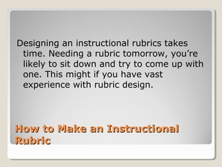 Designing an instructional rubrics takes
time. Needing a rubric tomorrow, you’re
likely to sit down and try to come up with
one. This might if you have vast
experience with rubric design.

How to Make an Instructional
Rubric

 