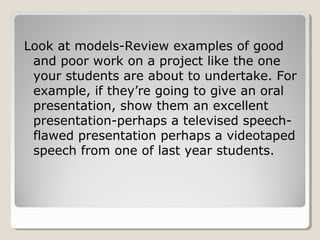 Look at models-Review examples of good
and poor work on a project like the one
your students are about to undertake. For
example, if they’re going to give an oral
presentation, show them an excellent
presentation-perhaps a televised speechflawed presentation perhaps a videotaped
speech from one of last year students.

 