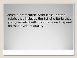 Create a draft rubric-After class, draft a
rubric that includes the list of criteria that
you generated with your class and expand
on that levels of quality.

 