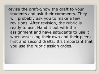 Revise the draft-Show the draft to your
students and ask their comments. They
will probably ask you to make a few
revisions. After revision, the rubric is
ready to use. Hand it out with the
assignment and have sdtudents to use it
when assessing their own and their peers
first and second drafts. It’s Important that
you use the rubric assign grdes.

 