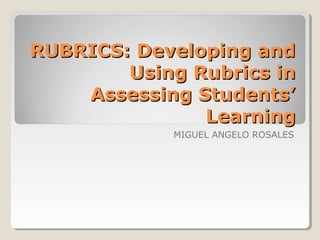 RUBRICS: Developing and
Using Rubrics in
Assessing Students’
Learning
MIGUEL ANGELO ROSALES

 