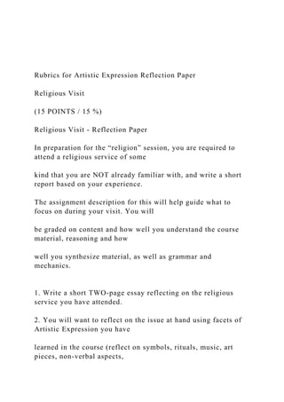 Rubrics for Artistic Expression Reflection Paper
Religious Visit
(15 POINTS / 15 %)
Religious Visit - Reflection Paper
In preparation for the “religion” session, you are required to
attend a religious service of some
kind that you are NOT already familiar with, and write a short
report based on your experience.
The assignment description for this will help guide what to
focus on during your visit. You will
be graded on content and how well you understand the course
material, reasoning and how
well you synthesize material, as well as grammar and
mechanics.
1. Write a short TWO-page essay reflecting on the religious
service you have attended.
2. You will want to reflect on the issue at hand using facets of
Artistic Expression you have
learned in the course (reflect on symbols, rituals, music, art
pieces, non-verbal aspects,
 