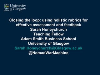 Closing the loop: using holistic rubrics for
effective assessment and feedback
Sarah Honeychurch
Teaching Fellow
Adam Smith Business School
University of Glasgow
Sarah.Honeychurch@Glasgow.ac.uk
@NomadWarMachine
1
 