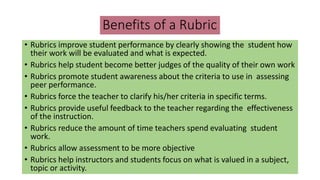 Benefits of a Rubric
• Rubrics improve student performance by clearly showing the student how
their work will be evaluated and what is expected.
• Rubrics help student become better judges of the quality of their own work
• Rubrics promote student awareness about the criteria to use in assessing
peer performance.
• Rubrics force the teacher to clarify his/her criteria in specific terms.
• Rubrics provide useful feedback to the teacher regarding the effectiveness
of the instruction.
• Rubrics reduce the amount of time teachers spend evaluating student
work.
• Rubrics allow assessment to be more objective
• Rubrics help instructors and students focus on what is valued in a subject,
topic or activity.
 