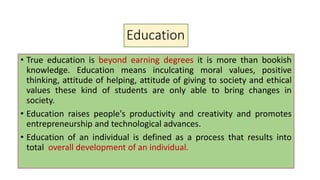 Education
• True education is beyond earning degrees it is more than bookish
knowledge. Education means inculcating moral values, positive
thinking, attitude of helping, attitude of giving to society and ethical
values these kind of students are only able to bring changes in
society.
• Education raises people's productivity and creativity and promotes
entrepreneurship and technological advances.
• Education of an individual is defined as a process that results into
total overall development of an individual.
 