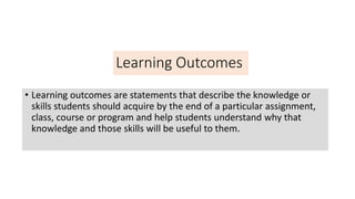 Learning Outcomes
• Learning outcomes are statements that describe the knowledge or
skills students should acquire by the end of a particular assignment,
class, course or program and help students understand why that
knowledge and those skills will be useful to them.
 