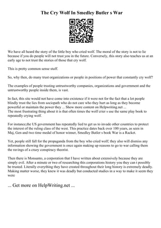 The Cry Wolf In Smedley Butler s War
We have all heard the story of the little boy who cried wolf. The moral of the story is not to lie
because if you do people will not trust you in the future. Conversely, this story also teaches us at an
early age to not trust the stories of those that cry wolf.
This is pretty common sense stuff.
So, why then, do many trust organizations or people in positions of power that constantly cry wolf?
The examples of people trusting untrustworthy companies, organizations and government and the
untrustworthy people inside them, is vast.
In fact, this site would not have come into existence if it were not for the fact that a lot people
blindly trust the lies from sociopath who do not care who they hurt as long as they become
powerful or maintain the power they ... Show more content on Helpwriting.net ...
The most frustrating thing about it is that often times the wolf crier s use the same play book to
repeatedly crying wolf.
For instance,the US government has repeatedly lied to get us to invade other countries to protect
the interest of the ruling class of the west. This practice dates back over 100 years, as seen in
Maj, Gen and two time medal of honor winner, Smedley Butler s book War is a Racket.
Yet, people still fall for the propaganda from the boy who cried wolf; they also will dismiss any
information showing the government is once again making up reasons to go to war calling them
the ravings of a crazy conspiracy theorist.
Then there is Monsanto, a corporation that I have written about extensively because they are
simply evil. After a minute or two of researching this corporations history you they can t possibly
be trusted. Literally everything they have created throughout their long history is extremely deadly.
Making matter worse, they knew it was deadly but conducted studies in a way to make it seem they
were
... Get more on HelpWriting.net ...
 
