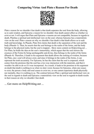 Comparing Virtue And Plato s Reason For Death
Plato s reason for we shouldn t fear death is that death separates the soul from the body, allowing
us to seek wisdom, and Epicurus s reason for we shouldn t fear death cannot affect us whether we
exist or not. I will argue that Plato and Epicurus s reasons are not compatible, because in regards to
death, Platohas a spiritual and intellectual view on the soul, whereas Epicurus has a materialistic
view on the soul. Plato s reason on why we shouldn t fear death is that death allows us to seek
truth and knowledge. In Phaedo, Plato first claims that death is the separation of the soul and the
body (Phaedo 1). Then, he asserts that the soul belongs to the realm of the forms, and the body
belongs to the physical realm, but the soul is trapped... Show more content on Helpwriting.net ...
For Plato, he holds the idea on the soul s immortality, which argues that the soul mirrors the
essences of the Forms by being unchangeable and divine, thus belongs to the realm of the forms
(Phaedo 4). Therefore, it leads to his argument that death allows the seeking of wisdom, because
for Plato, one s soul will always exist, and since it belongs to the realm of the forms, it can
represent the truth accurately. For Epicurus, he has the claim that the soul is corporeal, which
comes from the premises that the soul has a two way interaction with the materials, and that it
wouldn t be able to do so if it was incorporeal. As a result, it leads to his premises to his argument
on death that death is nothing to us when we don t exist, because for Epicurus, when one ceases
to exist, the person s body and soul ceases to exist too, so one cannot experience death physically
nor mentally, thus it is nothing to us. The contrast between Plato s spiritual and intellectual view on
the soul in regards to death and Epicurus s materialistic view on the soul in regards to death results
in their reason on why we shouldn t fear death
... Get more on HelpWriting.net ...
 