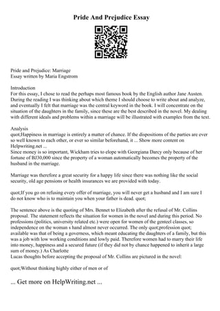 Pride And Prejudice Essay
Pride and Prejudice: Marriage
Essay written by Maria Engstrom
Introduction
For this essay, I chose to read the perhaps most famous book by the English author Jane Austen.
During the reading I was thinking about which theme I should choose to write about and analyze,
and eventually I felt that marriage was the central keyword in the book. I will concentrate on the
situation of the daughters in the family, since these are the best described in the novel. My dealing
with different ideals and problems within a marriage will be illustrated with examples from the text.
Analysis
quot;Happiness in marriage is entirely a matter of chance. If the dispositions of the parties are ever
so well known to each other, or ever so similar beforehand, it ... Show more content on
Helpwriting.net ...
Since money is so important, Wickham tries to elope with Georgiana Darcy only because of her
fortune of ВЈ30,000 since the property of a woman automatically becomes the property of the
husband in the marriage.
Marriage was therefore a great security for a happy life since there was nothing like the social
security, old age pensions or health insurances we are provided with today.
quot;If you go on refusing every offer of marriage, you will never get a husband and I am sure I
do not know who is to maintain you when your father is dead. quot;
The sentence above is the quoting of Mrs. Bennet to Elizabeth after the refusal of Mr. Collins
proposal. The statement reflects the situation for women in the novel and during this period. No
professions (politics, university related etc.) were open for women of the genteel classes, so
independence on the woman s hand almost never occurred. The only quot;profession quot;
available was that of being a governess, which meant educating the daughters of a family, but this
was a job with low working conditions and lowly paid. Therefore women had to marry their life
into money, happiness and a secured future (if they did not by chance happened to inherit a large
sum of money.) As Charlotte
Lucas thoughts before accepting the proposal of Mr. Collins are pictured in the novel:
quot;Without thinking highly either of men or of
... Get more on HelpWriting.net ...
 