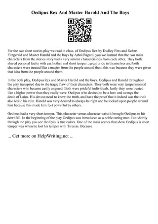 Oedipus Rex And Master Harold And The Boys
For the two short stories play we read in class, of Oedipus Rex by Dudley Fitts and Robert
Fitzgerald and Master Harold and the boys by Athol Fugard, you we learned that the two main
characters from the stories story had a very similar characteristics from each other. They both
shared personal faults with each other and short temper , great pride in themselves and both
characters were treated like a master from the people around them this was because they were given
that idea from the people around them.
In the both play, Oedipus Rex and Master Harold and the boys. Oedipus and Harold throughout
the play transpired due to the tragic flaw of their characters. They both were very temperamental
characters who became easily angered. Both were prideful individuals, lastly they were treated
like a higher power than they really were. Oedipus who desired to be a hero and avenge the
death of Laius. His devout need to know the truth, and have the proof that it indeed was the truth
also led to his ruin. Harold was very desired to always be right and be looked upon people around
him because this made him feel powerful by others.
Oedipus had a very short temper. This character versus character wrist it brought Oedipus to his
downfall. In the beginning of the play Oedipus was introduced as a noble caring man. But shortly
through the play you see Oedipus is true colors. One of the main scenes that show Oedipus is short
temper was when he lost his temper with Tiresias. Because
... Get more on HelpWriting.net ...
 