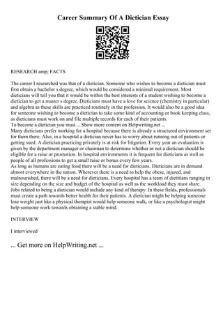 Career Summary Of A Dietician Essay
RESEARCH amp; FACTS
The career I researched was that of a dietician. Someone who wishes to become a dietician must
first obtain a bachelor s degree, which would be considered a minimal requirement. Most
dieticians will tell you that it would be within the best interests of a student wishing to become a
dietician to get a master s degree. Dieticians must have a love for science (chemistry in particular)
and algebra as these skills are practiced routinely in the profession. It would also be a good idea
for someone wishing to become a dietician to take some kind of accounting or book keeping class,
as dieticians must work on and file multiple records for each of their patients.
To become a dietician you must ... Show more content on Helpwriting.net ...
Many dieticians prefer working for a hospital because there is already a structured environment set
for them there. Also, in a hospital a dietician never has to worry about running out of patients or
getting sued. A dietician practicing privately is at risk for litigation. Every year an evaluation is
given by the department manager or chairman to determine whether or not a dietician should be
eligible for a raise or promotion. In hospital environments it is frequent for dieticians as well as
people of all professions to get a small raise or bonus every few years.
As long as humans are eating food there will be a need for dieticians. Dieticians are in demand
almost everywhere in the nation. Wherever there is a need to help the obese, injured, and
malnourished, there will be a need for dieticians. Every hospital has a team of dietitians ranging in
size depending on the size and budget of the hospital as well as the workload they must share.
Jobs related to being a dietician would include any kind of therapy. In these fields, professionals
must create a path towards better health for their patients. A dietician might be helping someone
lose weight just like a physical therapist would help someone walk, or like a psychologist might
help someone work towards obtaining a stable mind.
INTERVIEW
I interviewed
... Get more on HelpWriting.net ...
 