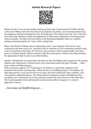 Adonia Research Papers
Miami was hot. It was an early Sunday morning in June when I found myself in Florida, driving
to the port of Miami. Still tired from the red eye flight the day before, my excitement pushed away
the grogginess that had enveloped me since touching down. The Adonia came into view, Carnival s
new cruise ship, offering travellers the opportunity to help local communities on existing projects
while on holiday. The ship sails from Miami to the Dominican Republic where we would be
joining community projects for 3 days, before sailing back.
When I first heard of Fathom and its volunteering cruise, I was intrigued. The last few years,
volunteerism has been on the rise. Travellers want to contribute to local communities and give back
to the environment on their days off. However, not everyone is able to spend months away from
home to volunteer abroad. Fathom seemed to offer this niche group a solution: providing travellers
the opportunity to help in some way on their holiday.
Initially, I thought this was a great idea. But after my trip with Fathom and research into the cruising
industry and volunteerism, I started to have a few reservations about this type of holiday. ... Show
more content on Helpwriting.net ...
With a maximum capacity of 777 passengers, the Adonia is a small ship compared to the
mastodons that sail the seas these days, which can have over 4000 passengers. Nevertheless, the
ship impressed me. It was my first time on a cruise, and while walking the many corridors, I jolt
of excitement rushed through me. The Adonia had just undergone a major refurbishment, but I
was glad to see it still kept an air of class and style reminiscent of the interiors of the olden days.
The wooden panelled rooms and beautiful central staircase offer an elegance I ve come to
appreciate at luxury
... Get more on HelpWriting.net ...
 