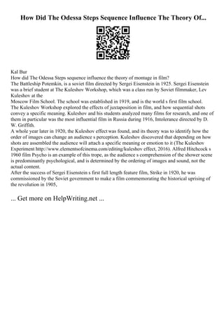 How Did The Odessa Steps Sequence Influence The Theory Of...
Kal Bur
How did The Odessa Steps sequence influence the theory of montage in film?
The Battleship Potemkin, is a soviet film directed by Sergei Eisenstein in 1925. Sergei Eisenstein
was a brief student at The Kuleshov Workshop, which was a class run by Soviet filmmaker, Lev
Kuleshov at the
Moscow Film School. The school was established in 1919, and is the world s first film school.
The Kuleshov Workshop explored the effects of juxtaposition in film, and how sequential shots
convey a specific meaning. Kuleshov and his students analyzed many films for research, and one of
them in particular was the most influential film in Russia during 1916, Intolerance directed by D.
W. Griffith.
A whole year later in 1920, the Kuleshov effect was found, and its theory was to identify how the
order of images can change an audience s perception. Kuleshov discovered that depending on how
shots are assembled the audience will attach a specific meaning or emotion to it (The Kuleshov
Experiment http://www.elementsofcinema.com/editing/kuleshov effect, 2016). Alfred Hitchcock s
1960 film Psycho is an example of this trope, as the audience s comprehension of the shower scene
is predominantly psychological, and is determined by the ordering of images and sound, not the
actual content.
After the success of Sergei Eisenstein s first full length feature film, Strike in 1920, he was
commissioned by the Soviet government to make a film commemorating the historical uprising of
the revolution in 1905,
... Get more on HelpWriting.net ...
 