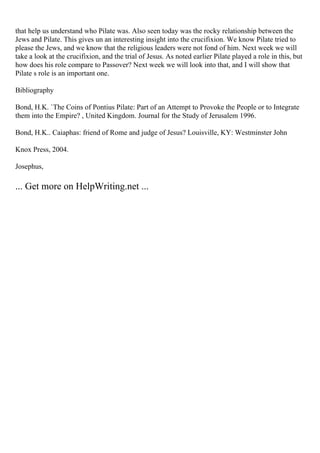 that help us understand who Pilate was. Also seen today was the rocky relationship between the
Jews and Pilate. This gives un an interesting insight into the crucifixion. We know Pilate tried to
please the Jews, and we know that the religious leaders were not fond of him. Next week we will
take a look at the crucifixion, and the trial of Jesus. As noted earlier Pilate played a role in this, but
how does his role compare to Passover? Next week we will look into that, and I will show that
Pilate s role is an important one.
Bibliography
Bond, H.K. `The Coins of Pontius Pilate: Part of an Attempt to Provoke the People or to Integrate
them into the Empire? , United Kingdom. Journal for the Study of Jerusalem 1996.
Bond, H.K.. Caiaphas: friend of Rome and judge of Jesus? Louisville, KY: Westminster John
Knox Press, 2004.
Josephus,
... Get more on HelpWriting.net ...
 
