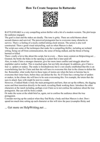 How To Create Suspense In Rattarake
RATTLESNAKE is a very compelling action thriller with a hit of a modern western. The plot keeps
the audience engaged.
The goal is clear and the stakes are deadly. The tone is gritty. There are solid themes about
second chances and survival. The perceived protagonist has to overcome many obstacles to
survive. There s a feeling of a nicely crafted ticking clock tension. The action is also well
constructed. There s good visual storytelling, such as when Marcos is shot.
The script uses some of the techniques that make for a compelling thriller, including an isolated
setting, being cut off from communication, the sense of being stalked, and the threat of being
harmed or killed.
There s really a lot to like about this script, but in every ... Show more content on Helpwriting.net ...
Granted, the bottle she hides in the opening is a plant that is later paid off.
Also, to make Claire a stronger character, give her more inner conflict and struggle about her
stepfather and/or mother. This is touched upon, but not fully developed. In addition, give Claire a
fear i.e. spiders or snakes. The snake is foreshadowed, but it s not clearly established that this is an
overwhelming fear for Claire and that she will have to overcome this fear in the climax to defeat the
foe. Remember, what works best in these types of stories are when the hero or heroine has to
overcome their inner fears, before they can defeat the foe. So if Claire has a strong fear of spiders
or snakes, in the climax she will have to be seen overcoming this. For example, the totem that she
uses to attack Ajax with might be next to a snake.
However, if indeed Hank is truly the main protagonist and hero, then set up the robbery, the digging
scene and then transition directly to the ranch, revealing Hank working there. Introduce the other
characters at the ranch including, perhaps even Claire as to not confuse the audience about the true
protagonist. She can still be from a rehab.
Or make the scene at the rehab brief as, again, not to confuse the audience about the true
protagonist.
Consider moving up the catalyst when they find Ricky s body and then Marcos is shot. Don t
spend too much time setting up each character or this will slow the pace (examples Ricky and
... Get more on HelpWriting.net ...
 