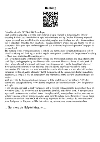 Banking
Guidelines for the ECON 411W Term Paper
Each student is expected to write a term paper on a topic relevant to the course, but of your
choosing. Each of you should chose a topic and submit the idea by October 5th for my approval.
In your proposal, you should describe to me what you plan to write about and why. You must (and
this is important) provide a brief selection of material/scholarly articles that you plan to rely on for
your paper. After your topic has been approved, you are free to begin development of the paper in
greater detail.
The purpose of this writing assignment is to help you express your thoughts/findings on a subject
related to Money and Banking, as well as to gain some greater confidence in the process of scholarly
... Show more content on Helpwriting.net ...
But I would also like to see that you have looked into professional journals, and have attempted to
read, digest, and appropriately use this material in your work. However, do not take the work of
others wholesale and, when used, make sure you cite appropriately as the thoughts of others. 4)
Your conclusion/summary is well reasoned and satisfies the objectives you laid out in the
introduction. If it does not, you must be careful to explain why it does not, and what still needs to
be learned on this subject to adequately fulfill the promise of the introduction. Failure is perfectly
acceptable, as long as it was an honest effort and one that has led to a deeper understanding of the
subject.
With an eye to the four points above, the paper will be graded roughly as follows: * 40% for
content and conceptual clarity * 40% for the integration of classroom content * 20% for grammar
and style.
It will take me one week to read your papers and to respond with comments. You will get these on
November 23rd. You are to consider my comments carefully and address them. Where you don t
agree with my comments, or think I haven t thought carefully enough about the idea, convince me.
Where you agree with my comments, adapt your paper to include them. Remember, you are being
evaluated as much on the PROCESS of writing, as you are the final product. So some amount of
your final grade on this paper will be determined by your response to my comments (about
... Get more on HelpWriting.net ...
 