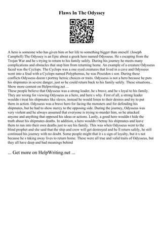 Flaws In The Odyssey
A hero is someone who has given him or her life to something bigger than oneself. (Joseph
Campbell) The Odyssey is an Epic about a greek hero named Odysseus. He s escaping from the
Trojan War and he s trying to return to his family safely. During his journey he meets many
complications and obstacles that stop him from returning home. An example of a creature Odysseus
faced was the Cyclops. The Cyclops was a one eyed creatures that lived in a cave and Odysseus
went into a feud with a Cyclops named Polyphemus, he was Poseidon s son. During these
conflicts Odysseus doesn t portray heroic choices or traits. Odysseus is not a hero because he puts
his shipmates in severe danger, just so he could return back to his family safely. These situations...
Show more content on Helpwriting.net ...
These people believe that Odysseus was a strong leader, he s brave, and he s loyal to his family.
They are wrong for viewing Odysseus as a hero, and here s why. First of all, a strong leader
wouldn t treat his shipmates like slaves, instead he would listen to their desires and try to put
them in action. Odysseus was a brave hero for facing the monsters and for defending his
shipmates, but he had to show mercy to the opposing side. During the journey, Odysseus was
very violent and he always assumed that everyone is trying to murder him, so he attacked
anyone and anything that opposed his ideas or actions. Lastly, a good hero wouldn t hide the
truth about his shipmates deaths. In addition, a hero wouldn t betray his shipmates and leave
them to run into their own deaths just to see his family. This was when Odysseus went to the
blind prophet and she said that the ship and crew will get destroyed and he ll return safely, he still
continued his journey with no doubt. Some people might that it s a sign of loyalty, but it s not
because he s taking away lives to return home. These were all true and valid traits of Odysseus, but
they all have deep and bad meanings behind
... Get more on HelpWriting.net ...
 