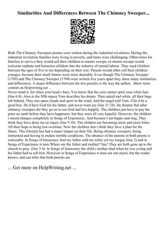 Similarities And Differences Between The Chimney Sweeper...
Both The Chimney Sweepers poems were written during the industrial revolution. During the
industrial revolution families were living in poverty, and times were challenging. Often times for
families to survive they would sell their children to master sweeps, or master sweeps would
welcome orphans and homeless children into the industry of menial labour. They used children
between the ages of five to ten depending on their size. Parents would often sell their children
younger, because their small frames were more desirable. Even though The Chimney Sweeper
(1789) and The Chimney Sweeper (1794) were written five years apart they show many similarities
and differences. A major difference between the two puzzles is the way the author... Show more
content on Helpwriting.net ...
Never mind it, for when your head s bare, You know that the soot cannot spoil your white hair
(line 6 8). Also in the fifth stanza Tom describes his dream. Then naked and white, all their bags
left behind, They rise upon clouds and sport in the wind; And the angel told Tom, if he d be a
good boy, He d have God for his father, and never want joy (line 21 24). He dreams that after
chimney sweepers die they go on to see God and live happily. The children just have to pay the
price on earth before they have happiness, but they were all very hopeful. However, the children
s mood changes completely in Songs of Experience. And because I am happy and sing, They
think they have done me no injury (line 9 10). The children are becoming more and more bitter.
All their hope is being lost overtime. Now the children don t think they have a plan for the
future. This lifestyle has had a major impact on their life. Being chimney sweepers, being
tormented and having to endure terrible conditions. The absence of the parents in both poems is
noticeable. In Songs of Innocence And my father sold me while yet my tongue (line 2) and in
Songs of Experience it stats Where are thy father and mother? Say! They are both gone up to the
church to pray. (line 3 4). In Songs of Innocence the child s mother died when he was young and
his father had to sell him. However in Songs of Experience it does not stat much, but the reader
knows, and can infer that both parents are
... Get more on HelpWriting.net ...
 