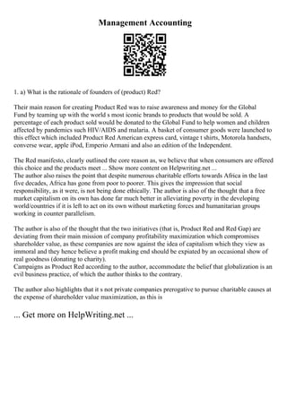Management Accounting
1. a) What is the rationale of founders of (product) Red?
Their main reason for creating Product Red was to raise awareness and money for the Global
Fund by teaming up with the world s most iconic brands to products that would be sold. A
percentage of each product sold would be donated to the Global Fund to help women and children
affected by pandemics such HIV/AIDS and malaria. A basket of consumer goods were launched to
this effect which included Product Red American express card, vintage t shirts, Motorola handsets,
converse wear, apple iPod, Emperio Armani and also an edition of the Independent.
The Red manifesto, clearly outlined the core reason as, we believe that when consumers are offered
this choice and the products meet ... Show more content on Helpwriting.net ...
The author also raises the point that despite numerous charitable efforts towards Africa in the last
five decades, Africa has gone from poor to poorer. This gives the impression that social
responsibility, as it were, is not being done ethically. The author is also of the thought that a free
market capitalism on its own has done far much better in alleviating poverty in the developing
world/countries if it is left to act on its own without marketing forces and humanitarian groups
working in counter parallelism.
The author is also of the thought that the two initiatives (that is, Product Red and Red Gap) are
deviating from their main mission of company profitability maximization which compromises
shareholder value, as these companies are now against the idea of capitalism which they view as
immoral and they hence believe a profit making end should be expiated by an occasional show of
real goodness (donating to charity).
Campaigns as Product Red according to the author, accommodate the belief that globalization is an
evil business practice, of which the author thinks to the contrary.
The author also highlights that it s not private companies prerogative to pursue charitable causes at
the expense of shareholder value maximization, as this is
... Get more on HelpWriting.net ...
 