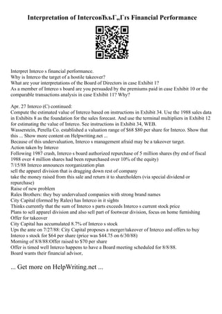 Interpretation of IntercoвЂљГ„Гґs Financial Performance
Interpret Interco s financial performance.
Why is Interco the target of a hostile takeover?
What are your interpretations of the Board of Directors in case Exhibit 1?
As a member of Interco s board are you persuaded by the premiums paid in case Exhibit 10 or the
comparable transactions analysis in case Exhibit 11? Why?
Apr. 27 Interco (C) continued:
Compute the estimated value of Interco based on instructions in Exhibit 34. Use the 1988 sales data
in Exhibits 8 as the foundation for the sales forecast. And use the terminal multipliers in Exhibit 12
for estimating the value of Interco. See instructions in Exhibit 34, WEB.
Wasserstein, Perella Co. established a valuation range of $68 $80 per share for Interco. Show that
this ... Show more content on Helpwriting.net ...
Because of this undervaluation, Interco s management afraid may be a takeover target.
Action taken by Interco
Following 1987 crash, Interco s board authorized repurchase of 5 million shares (by end of fiscal
1988 over 4 million shares had been repurchased over 10% of the equity)
7/15/88 Interco announces reorganization plan
sell the apparel division that is dragging down rest of company
take the money raised from this sale and return it to shareholders (via special dividend or
repurchase)
Raise of new problem
Rales Brothers: they buy undervalued companies with strong brand names
City Capital (formed by Rales) has Interco in it sights
Thinks currently that the sum of Interco s parts exceeds Interco s current stock price
Plans to sell apparel division and also sell part of footwear division, focus on home furnishing
Offer for takeover
City Capital has accumulated 8.7% of Interco s stock
Ups the ante on 7/27/88: City Capital proposes a merger/takeover of Interco and offers to buy
Interco s stock for $64 per share (price was $44.75 on 6/30/88)
Morning of 8/8/88:Offer raised to $70 per share
Offer is timed well Interco happens to have a Board meeting scheduled for 8/8/88.
Board wants their financial advisor,
... Get more on HelpWriting.net ...
 